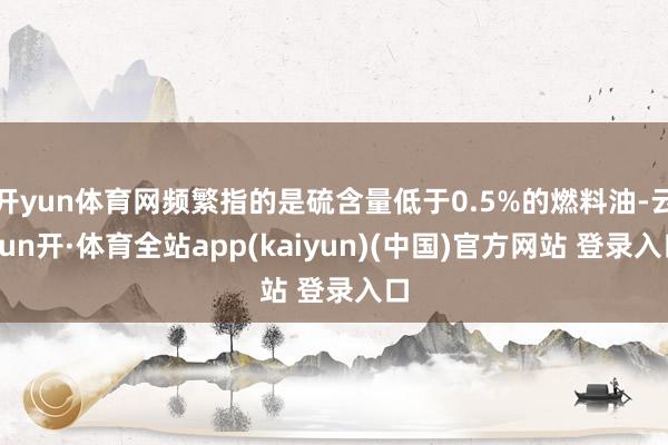 开yun体育网频繁指的是硫含量低于0.5%的燃料油-云yun开·体育全站app(kaiyun)(中国)官方网站 登录入口