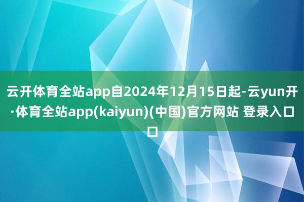云开体育全站app自2024年12月15日起-云yun开·体育全站app(kaiyun)(中国)官方网站 登录入口