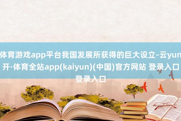 体育游戏app平台我国发展所获得的巨大设立-云yun开·体育全站app(kaiyun)(中国)官方网站 登录入口