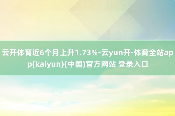 云开体育近6个月上升1.73%-云yun开·体育全站app(kaiyun)(中国)官方网站 登录入口