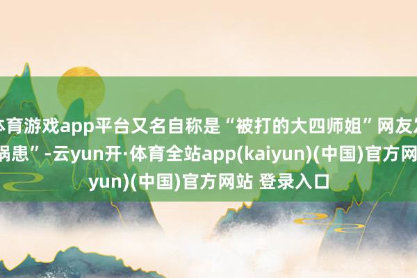 体育游戏app平台又名自称是“被打的大四师姐”网友发文称“混身祸患”-云yun开·体育全站app(kaiyun)(中国)官方网站 登录入口