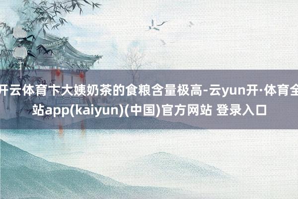 开云体育卞大姨奶茶的食粮含量极高-云yun开·体育全站app(kaiyun)(中国)官方网站 登录入口