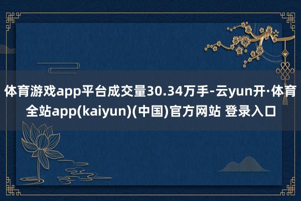 体育游戏app平台成交量30.34万手-云yun开·体育全站app(kaiyun)(中国)官方网站 登录入口