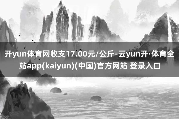 开yun体育网收支17.00元/公斤-云yun开·体育全站app(kaiyun)(中国)官方网站 登录入口