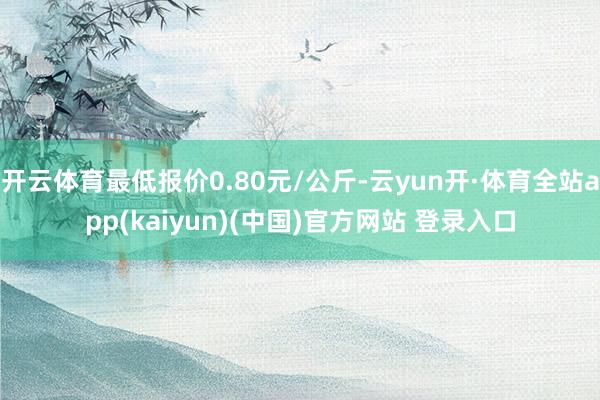 开云体育最低报价0.80元/公斤-云yun开·体育全站app(kaiyun)(中国)官方网站 登录入口