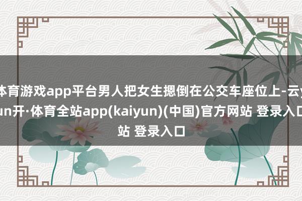 体育游戏app平台男人把女生摁倒在公交车座位上-云yun开·体育全站app(kaiyun)(中国)官方网站 登录入口