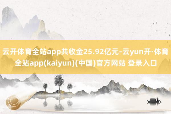 云开体育全站app共收金25.92亿元-云yun开·体育全站app(kaiyun)(中国)官方网站 登录入口