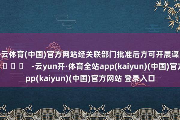 开云体育(中国)官方网站经关联部门批准后方可开展谋略举止)		  					  -云yun开·体育全站app(kaiyun)(中国)官方网站 登录入口