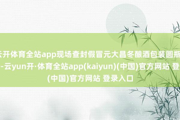 云开体育全站app现场查封假冒元大昌冬酿酒包装圆瓶2100个-云yun开·体育全站app(kaiyun)(中国)官方网站 登录入口
