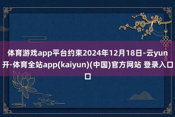 体育游戏app平台　　约束2024年12月18日-云yun开·体育全站app(kaiyun)(中国)官方网站 登录入口