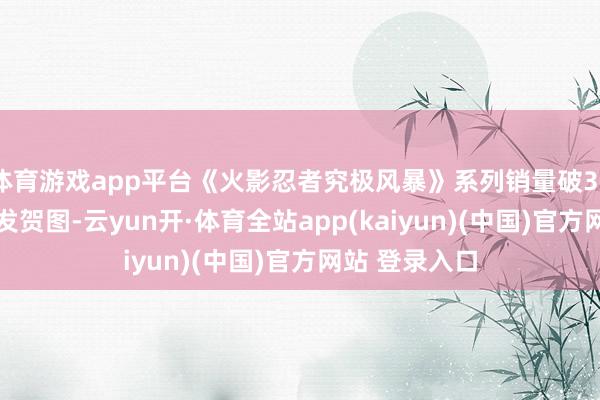 体育游戏app平台《火影忍者究极风暴》系列销量破3000万：官方发贺图-云yun开·体育全站app(kaiyun)(中国)官方网站 登录入口