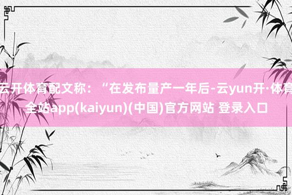 云开体育配文称：“在发布量产一年后-云yun开·体育全站app(kaiyun)(中国)官方网站 登录入口
