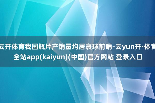 云开体育我国瓶片产销量均居寰球前哨-云yun开·体育全站app(kaiyun)(中国)官方网站 登录入口