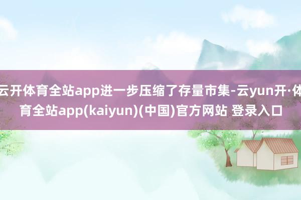 云开体育全站app进一步压缩了存量市集-云yun开·体育全站app(kaiyun)(中国)官方网站 登录入口