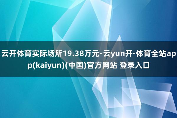 云开体育实际场所19.38万元-云yun开·体育全站app(kaiyun)(中国)官方网站 登录入口