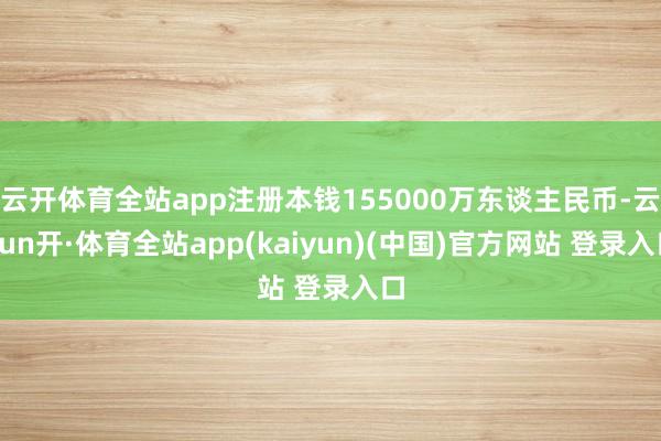云开体育全站app注册本钱155000万东谈主民币-云yun开·体育全站app(kaiyun)(中国)官方网站 登录入口