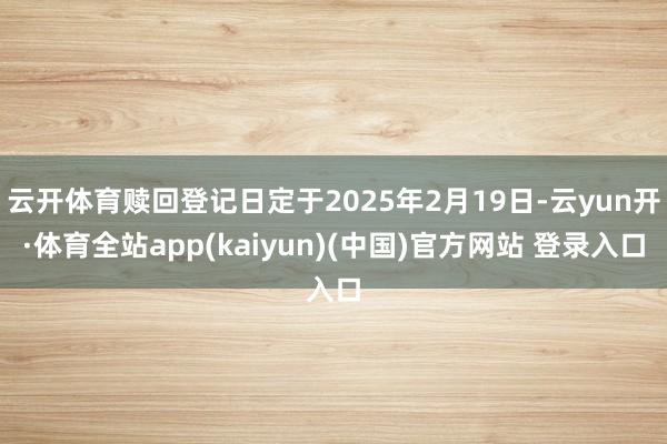 云开体育赎回登记日定于2025年2月19日-云yun开·体育全站app(kaiyun)(中国)官方网站 登录入口