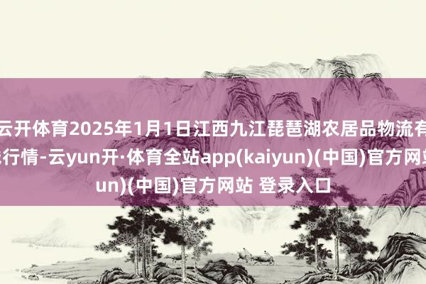 云开体育2025年1月1日江西九江琵琶湖农居品物流有限公司价钱行情-云yun开·体育全站app(kaiyun)(中国)官方网站 登录入口
