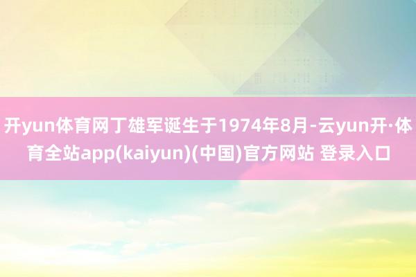 开yun体育网丁雄军诞生于1974年8月-云yun开·体育全站app(kaiyun)(中国)官方网站 登录入口