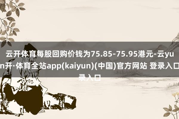 云开体育每股回购价钱为75.85-75.95港元-云yun开·体育全站app(kaiyun)(中国)官方网站 登录入口