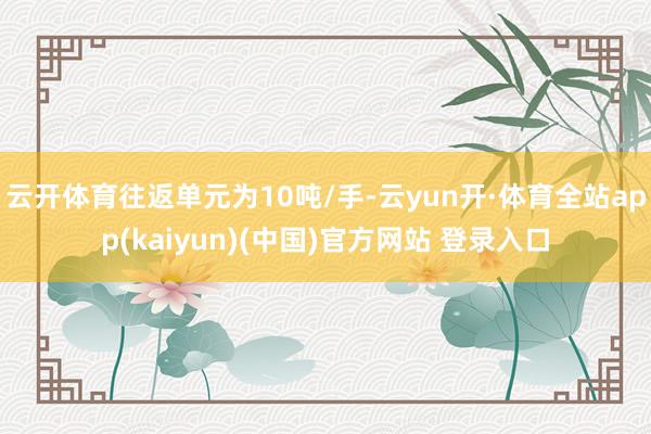 云开体育往返单元为10吨/手-云yun开·体育全站app(kaiyun)(中国)官方网站 登录入口