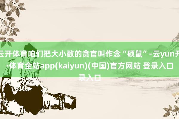 云开体育咱们把大小数的贪官叫作念“硕鼠”-云yun开·体育全站app(kaiyun)(中国)官方网站 登录入口