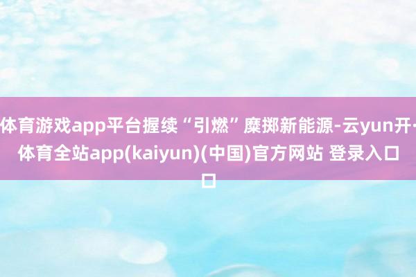 体育游戏app平台握续“引燃”糜掷新能源-云yun开·体育全站app(kaiyun)(中国)官方网站 登录入口
