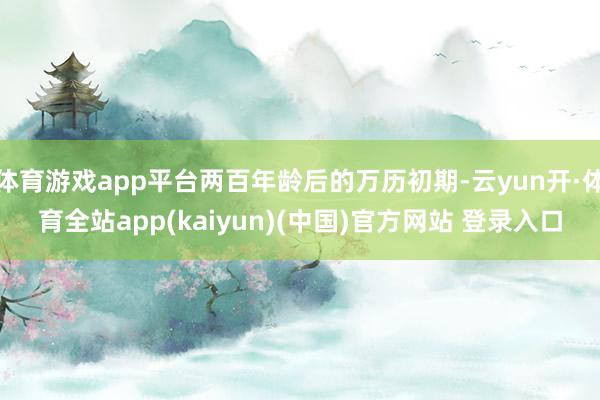 体育游戏app平台两百年龄后的万历初期-云yun开·体育全站app(kaiyun)(中国)官方网站 登录入口