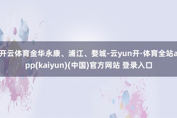 开云体育金华永康、浦江、婺城-云yun开·体育全站app(kaiyun)(中国)官方网站 登录入口