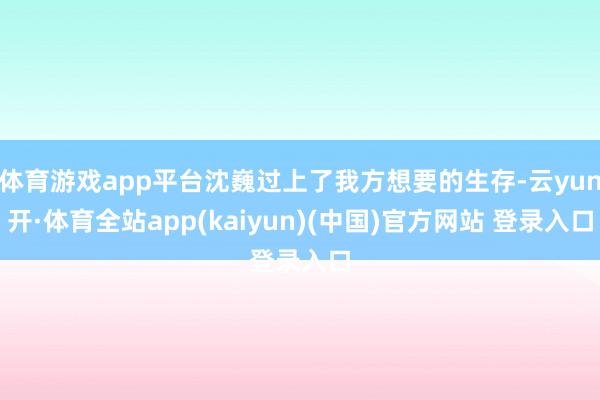 体育游戏app平台沈巍过上了我方想要的生存-云yun开·体育全站app(kaiyun)(中国)官方网站 登录入口