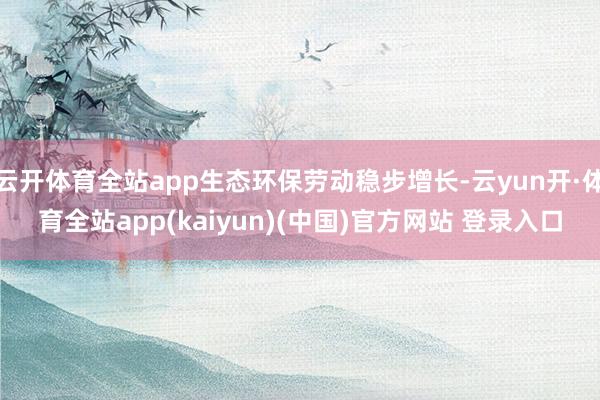 云开体育全站app生态环保劳动稳步增长-云yun开·体育全站app(kaiyun)(中国)官方网站 登录入口