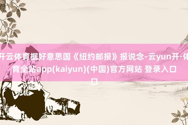 开云体育据好意思国《纽约邮报》报说念-云yun开·体育全站app(kaiyun)(中国)官方网站 登录入口
