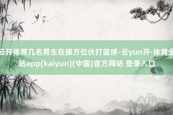 云开体育几名男生在操方位伙打篮球-云yun开·体育全站app(kaiyun)(中国)官方网站 登录入口