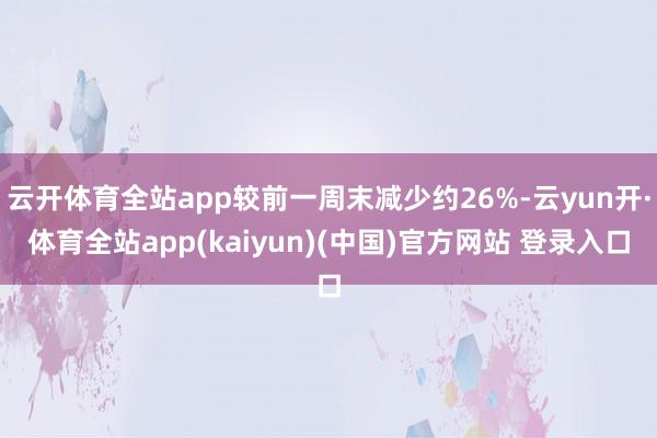 云开体育全站app较前一周末减少约26%-云yun开·体育全站app(kaiyun)(中国)官方网站 登录入口