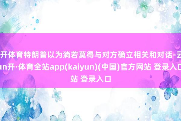 云开体育特朗普以为淌若莫得与对方确立相关和对话-云yun开·体育全站app(kaiyun)(中国)官方网站 登录入口