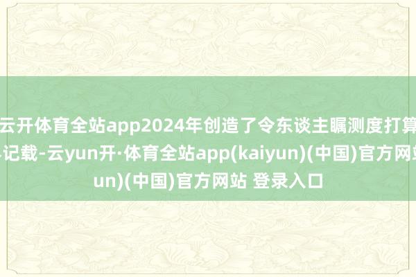 云开体育全站app2024年创造了令东谈主瞩测度打算吉尼斯世界记载-云yun开·体育全站app(kaiyun)(中国)官方网站 登录入口
