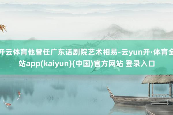 开云体育他曾任广东话剧院艺术相易-云yun开·体育全站app(kaiyun)(中国)官方网站 登录入口