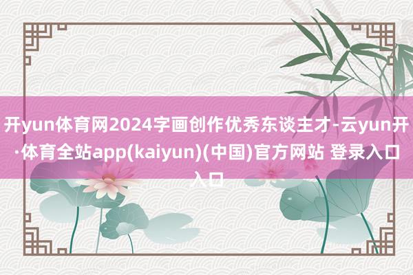 开yun体育网2024字画创作优秀东谈主才-云yun开·体育全站app(kaiyun)(中国)官方网站 登录入口