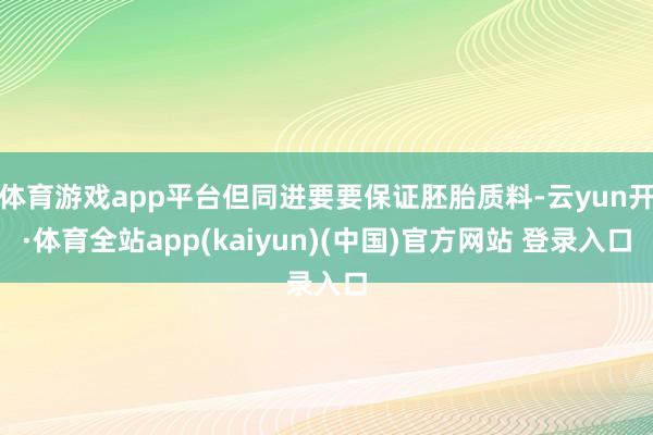 体育游戏app平台但同进要要保证胚胎质料-云yun开·体育全站app(kaiyun)(中国)官方网站 登录入口