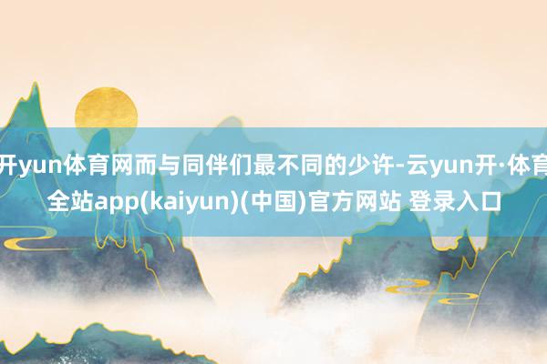 开yun体育网而与同伴们最不同的少许-云yun开·体育全站app(kaiyun)(中国)官方网站 登录入口