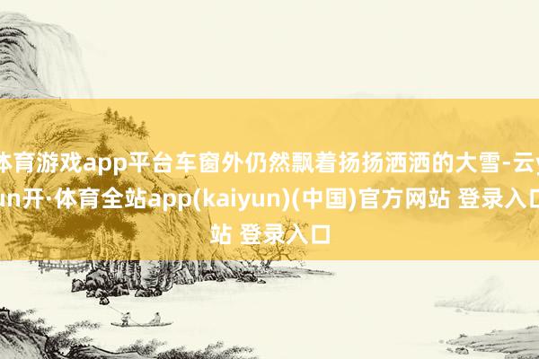 体育游戏app平台车窗外仍然飘着扬扬洒洒的大雪-云yun开·体育全站app(kaiyun)(中国)官方网站 登录入口