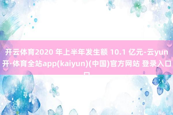 开云体育2020 年上半年发生额 10.1 亿元-云yun开·体育全站app(kaiyun)(中国)官方网站 登录入口