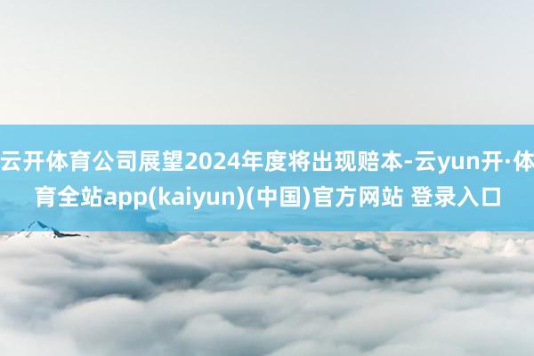云开体育公司展望2024年度将出现赔本-云yun开·体育全站app(kaiyun)(中国)官方网站 登录入口