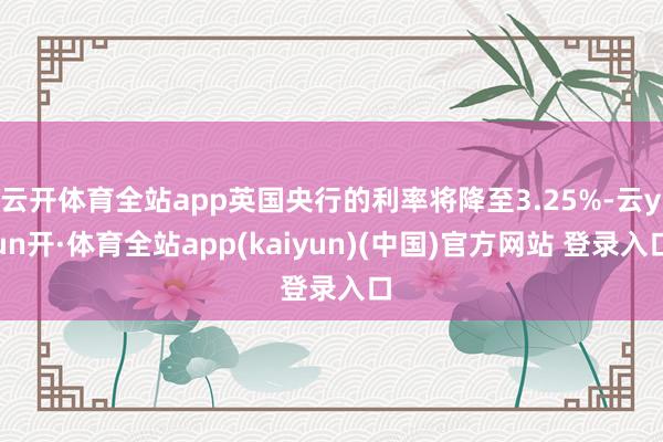 云开体育全站app英国央行的利率将降至3.25%-云yun开·体育全站app(kaiyun)(中国)官方网站 登录入口