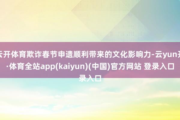 云开体育欺诈春节申遗顺利带来的文化影响力-云yun开·体育全站app(kaiyun)(中国)官方网站 登录入口