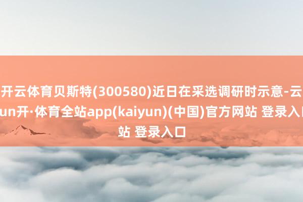 开云体育贝斯特(300580)近日在采选调研时示意-云yun开·体育全站app(kaiyun)(中国)官方网站 登录入口