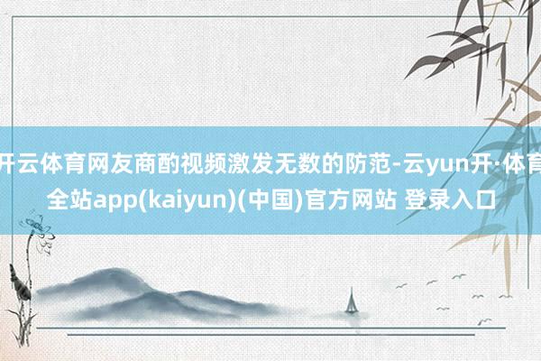 开云体育网友商酌视频激发无数的防范-云yun开·体育全站app(kaiyun)(中国)官方网站 登录入口