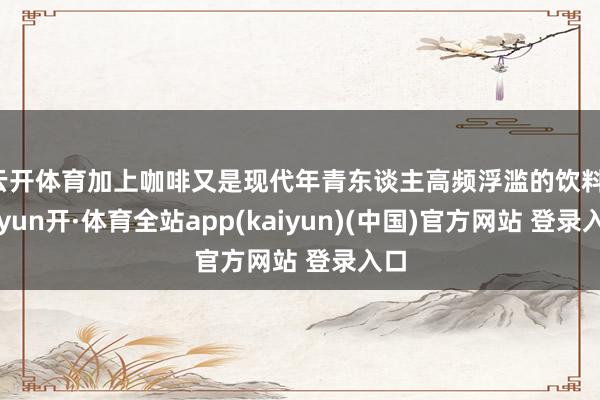 云开体育加上咖啡又是现代年青东谈主高频浮滥的饮料-云yun开·体育全站app(kaiyun)(中国)官方网站 登录入口