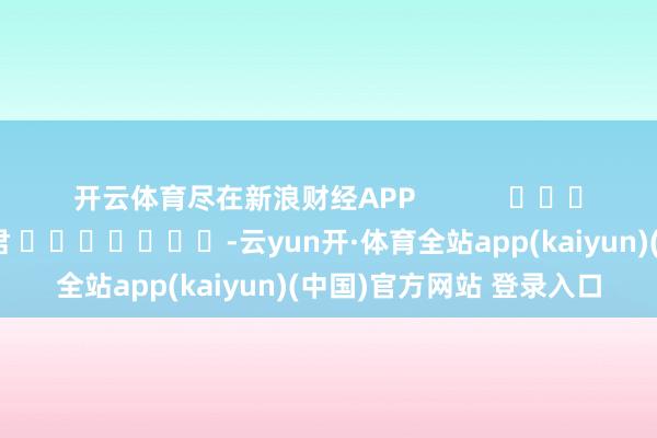 开云体育尽在新浪财经APP            						包袱剪辑：卢昱君 							-云yun开·体育全站app(kaiyun)(中国)官方网站 登录入口