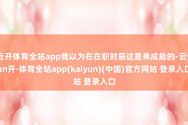 云开体育全站app我以为在在职时辰这是弗成能的-云yun开·体育全站app(kaiyun)(中国)官方网站 登录入口